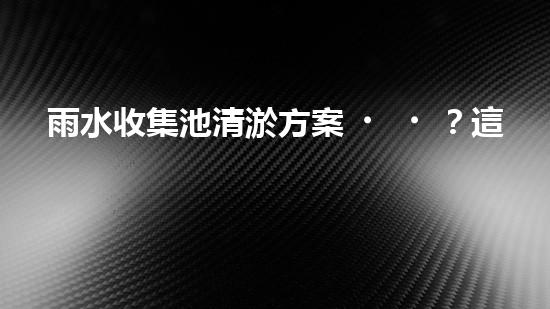 雨水收集池清淤方案？這樣做才有效！